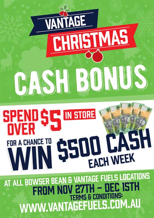 Vantage Christmas Cash Bonus. Spend over $5 in store for a chance to win $500 cash each week. At all Bowser Bean and Vantage Fuels locations from Nov 27th - Dec 15th. Terms and conditions www.vantagefuels.com.au